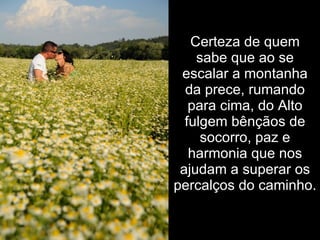 Certeza de quem
    sabe que ao se
 escalar a montanha
  da prece, rumando
   para cima, do Alto
  fulgem bênçãos de
     socorro, paz e
   harmonia que nos
 ajudam a superar os
percalços do caminho.
 