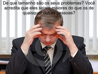 De que tamanho são os seus problemas? Você
acredita que eles sejam maiores do que os de
          quaisquer outras pessoas?
 