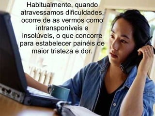Habitualmente, quando
atravessamos dificuldades,
ocorre de as vermos como
      intransponíveis e
 insolúveis, o que concorre
para estabelecer painéis de
    maior tristeza e dor.
 