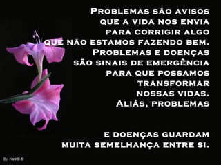 Problemas são avisos  que a vida nos envia  para corrigir algo  que não estamos fazendo bem.  Problemas e doenças  são sinais de emergência  para que possamos  transformar  nossas vidas.  Aliás, problemas  e doenças guardam  muita semelhança entre si.  