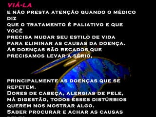 Então a dor piora,  mas você vai à acupuntura para  ali­viá-la   e não presta atenção quando o médico diz  que o tratamento é paliativo e que você  precisa mudar seu estilo de vida  para eliminar as causas da doença.  As doenças são recados que precisamos levar a sério,  principalmente as doenças que se repetem.  Dores de cabeça, alergias de pele,  má digestão, todos esses distúrbios  querem nos mostrar algo.  Saber procurar e achar as causas deles  é uma atitude muito sábia.  