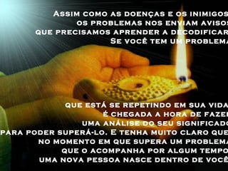 Assim como as doenças e os inimigos,  os problemas nos enviam avisos  que precisamos aprender a decodificar.  Se você tem um problema  que está se repetindo em sua vida,  é chegada a hora de fazer  uma análise do seu significado  para poder superá-lo. E tenha muito claro que,  no momento em que supera um problema  que o acompanha por algum tempo,  uma nova pessoa nasce dentro de você.  