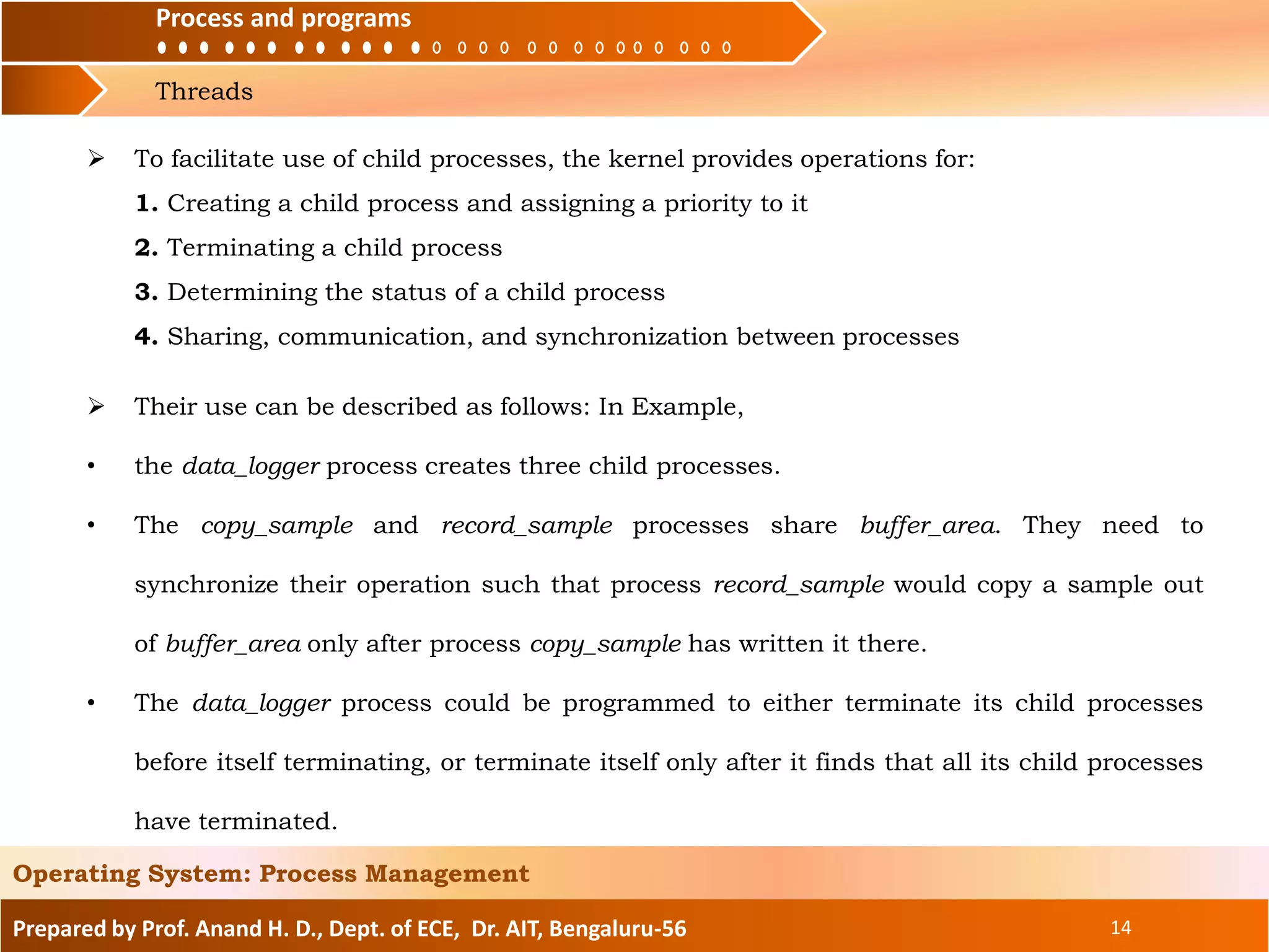 Process and programs
Threads
Process and programs
Prepared by Prof. Anand H. D., Dept. of ECE, Dr. AIT, Bengaluru-56 14
Operating System: Process Management
 To facilitate use of child processes, the kernel provides operations for:
1. Creating a child process and assigning a priority to it
2. Terminating a child process
3. Determining the status of a child process
4. Sharing, communication, and synchronization between processes
 Their use can be described as follows: In Example,
• the data_logger process creates three child processes.
• The copy_sample and record_sample processes share buffer_area. They need to
synchronize their operation such that process record_sample would copy a sample out
of buffer_area only after process copy_sample has written it there.
• The data_logger process could be programmed to either terminate its child processes
before itself terminating, or terminate itself only after it finds that all its child processes
have terminated.
 
