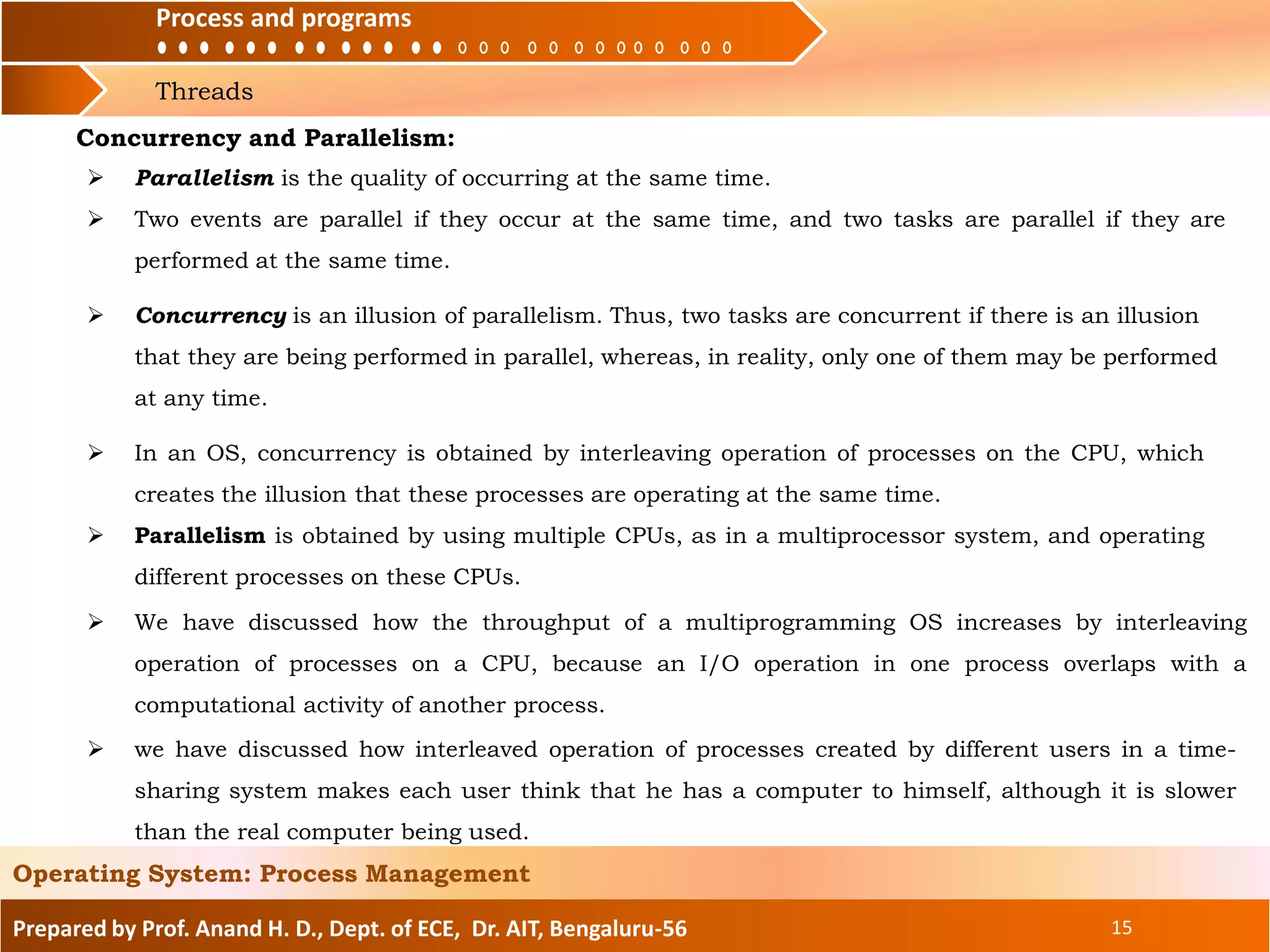 Process and programs
Threads
Process and programs
Prepared by Prof. Anand H. D., Dept. of ECE, Dr. AIT, Bengaluru-56 15
Operating System: Process Management
 We have discussed how the throughput of a multiprogramming OS increases by interleaving
operation of processes on a CPU, because an I/O operation in one process overlaps with a
computational activity of another process.
Concurrency and Parallelism:
 Parallelism is the quality of occurring at the same time.
 Two events are parallel if they occur at the same time, and two tasks are parallel if they are
performed at the same time.
 Concurrency is an illusion of parallelism. Thus, two tasks are concurrent if there is an illusion
that they are being performed in parallel, whereas, in reality, only one of them may be performed
at any time.
 In an OS, concurrency is obtained by interleaving operation of processes on the CPU, which
creates the illusion that these processes are operating at the same time.
 Parallelism is obtained by using multiple CPUs, as in a multiprocessor system, and operating
different processes on these CPUs.
 we have discussed how interleaved operation of processes created by different users in a time-
sharing system makes each user think that he has a computer to himself, although it is slower
than the real computer being used.
 