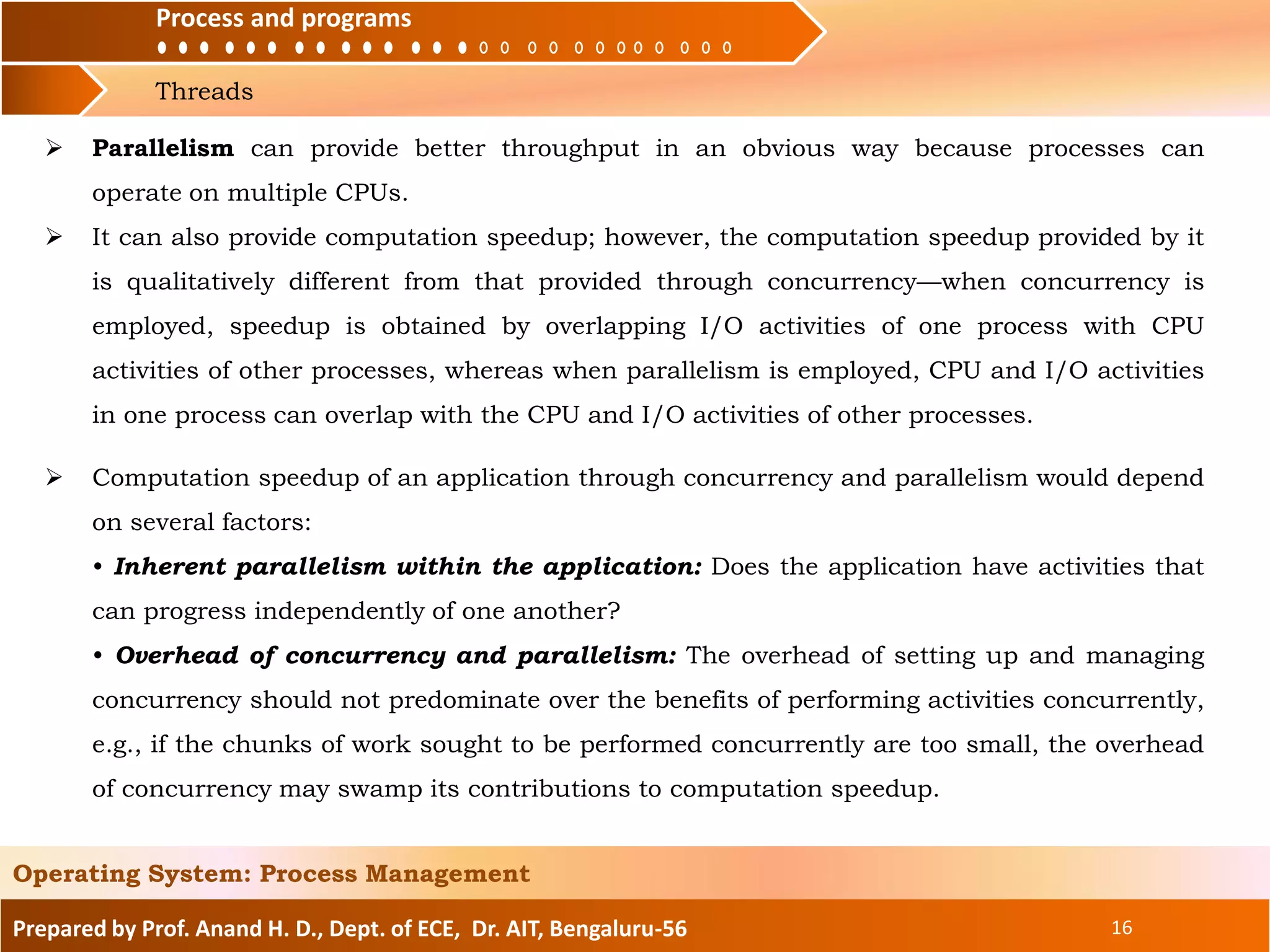 Process and programs
Threads
Process and programs
Prepared by Prof. Anand H. D., Dept. of ECE, Dr. AIT, Bengaluru-56 16
Operating System: Process Management
 Computation speedup of an application through concurrency and parallelism would depend
on several factors:
• Inherent parallelism within the application: Does the application have activities that
can progress independently of one another?
• Overhead of concurrency and parallelism: The overhead of setting up and managing
concurrency should not predominate over the benefits of performing activities concurrently,
e.g., if the chunks of work sought to be performed concurrently are too small, the overhead
of concurrency may swamp its contributions to computation speedup.
 Parallelism can provide better throughput in an obvious way because processes can
operate on multiple CPUs.
 It can also provide computation speedup; however, the computation speedup provided by it
is qualitatively different from that provided through concurrency—when concurrency is
employed, speedup is obtained by overlapping I/O activities of one process with CPU
activities of other processes, whereas when parallelism is employed, CPU and I/O activities
in one process can overlap with the CPU and I/O activities of other processes.
 