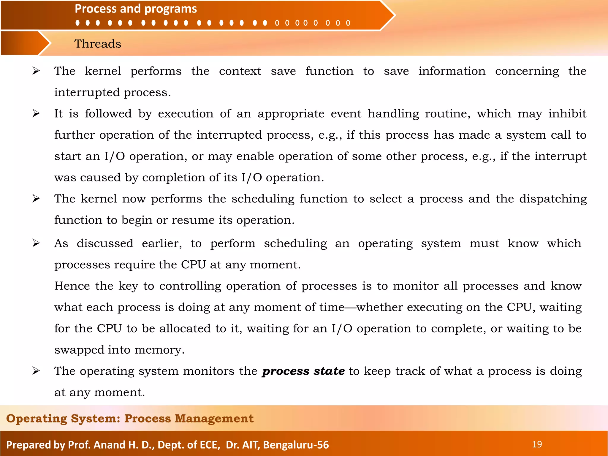 Process and programs
Threads
Process and programs
Prepared by Prof. Anand H. D., Dept. of ECE, Dr. AIT, Bengaluru-56 19
Operating System: Process Management
 The kernel performs the context save function to save information concerning the
interrupted process.
 It is followed by execution of an appropriate event handling routine, which may inhibit
further operation of the interrupted process, e.g., if this process has made a system call to
start an I/O operation, or may enable operation of some other process, e.g., if the interrupt
was caused by completion of its I/O operation.
 The kernel now performs the scheduling function to select a process and the dispatching
function to begin or resume its operation.
 As discussed earlier, to perform scheduling an operating system must know which
processes require the CPU at any moment.
Hence the key to controlling operation of processes is to monitor all processes and know
what each process is doing at any moment of time—whether executing on the CPU, waiting
for the CPU to be allocated to it, waiting for an I/O operation to complete, or waiting to be
swapped into memory.
 The operating system monitors the process state to keep track of what a process is doing
at any moment.
 