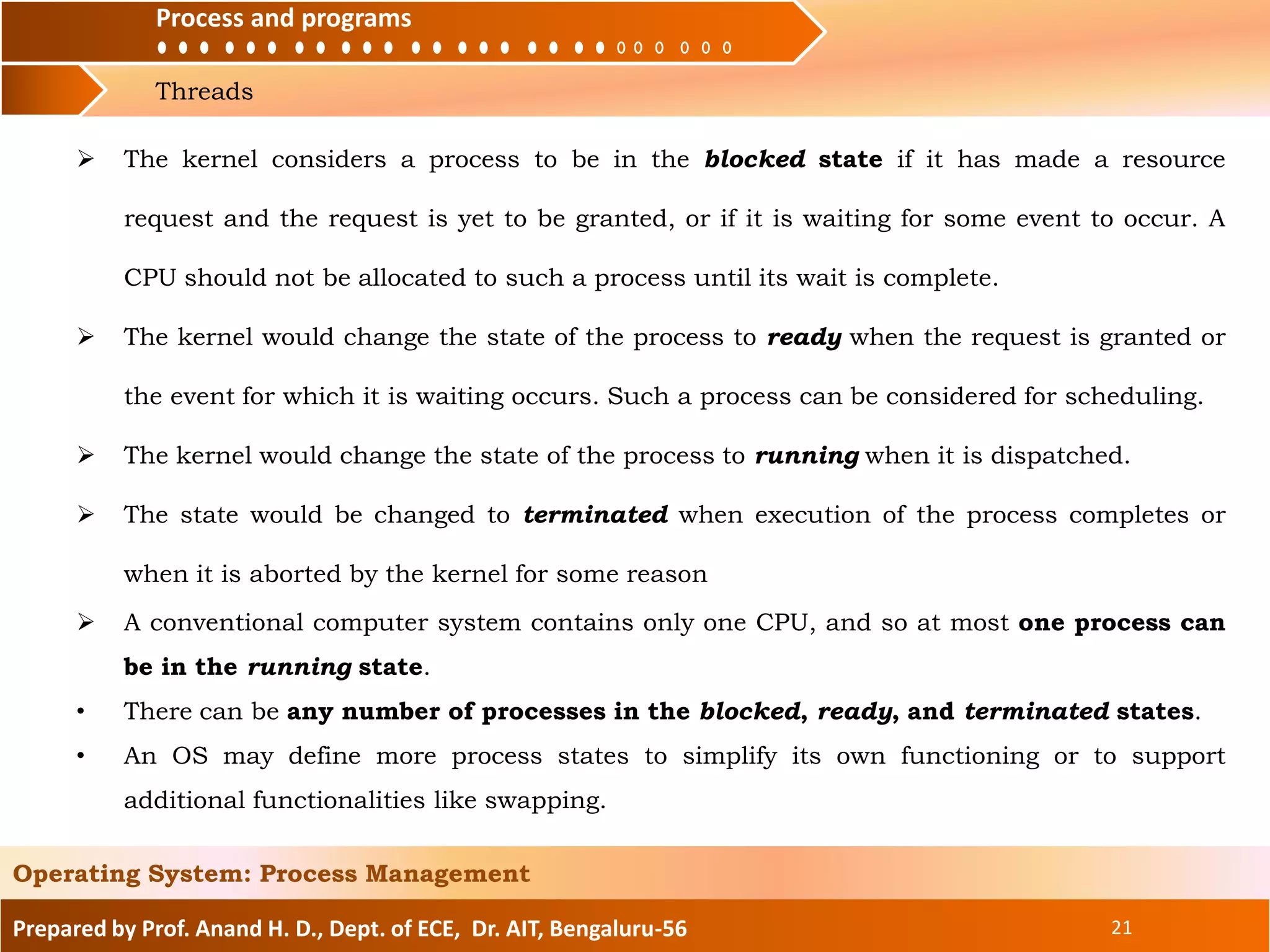 Process and programs
Threads
Process and programs
Prepared by Prof. Anand H. D., Dept. of ECE, Dr. AIT, Bengaluru-56 21
Operating System: Process Management
 The kernel considers a process to be in the blocked state if it has made a resource
request and the request is yet to be granted, or if it is waiting for some event to occur. A
CPU should not be allocated to such a process until its wait is complete.
 The kernel would change the state of the process to ready when the request is granted or
the event for which it is waiting occurs. Such a process can be considered for scheduling.
 The kernel would change the state of the process to running when it is dispatched.
 The state would be changed to terminated when execution of the process completes or
when it is aborted by the kernel for some reason
 A conventional computer system contains only one CPU, and so at most one process can
be in the running state.
• There can be any number of processes in the blocked, ready, and terminated states.
• An OS may define more process states to simplify its own functioning or to support
additional functionalities like swapping.
 