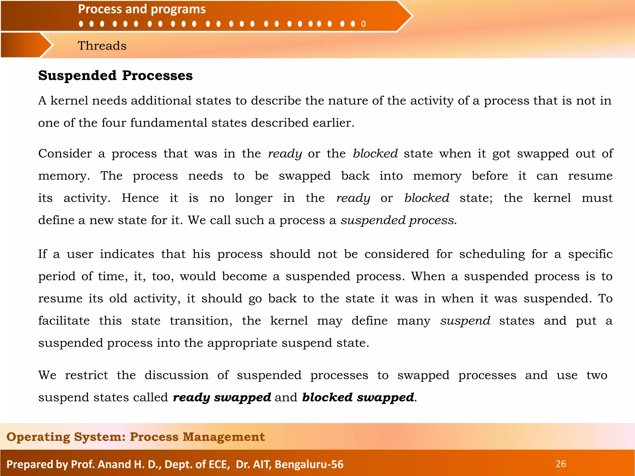 Process and programs
Threads
Process and programs
Prepared by Prof. Anand H. D., Dept. of ECE, Dr. AIT, Bengaluru-56 26
Operating System: Process Management
We restrict the discussion of suspended processes to swapped processes and use two
suspend states called ready swapped and blocked swapped.
Suspended Processes
A kernel needs additional states to describe the nature of the activity of a process that is not in
one of the four fundamental states described earlier.
Consider a process that was in the ready or the blocked state when it got swapped out of
memory. The process needs to be swapped back into memory before it can resume
its activity. Hence it is no longer in the ready or blocked state; the kernel must
define a new state for it. We call such a process a suspended process.
If a user indicates that his process should not be considered for scheduling for a specific
period of time, it, too, would become a suspended process. When a suspended process is to
resume its old activity, it should go back to the state it was in when it was suspended. To
facilitate this state transition, the kernel may define many suspend states and put a
suspended process into the appropriate suspend state.
 