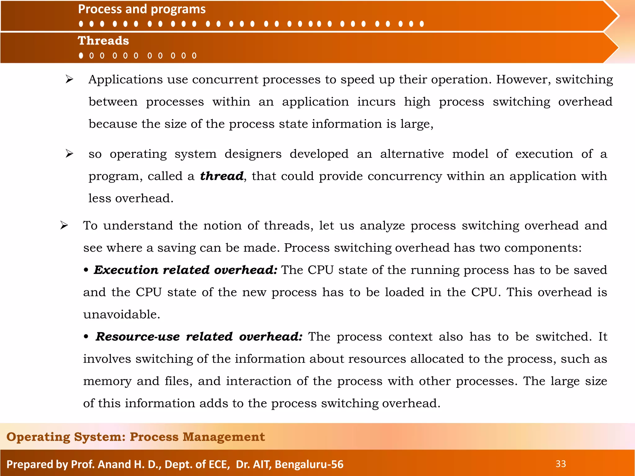 Prepared by Prof. Anand H. D., Dept. of ECE, Dr. AIT, Bengaluru-56 33
Operating System: Process Management
Process and
Threads
 Applications use concurrent processes to speed up their operation. However, switching
between processes within an application incurs high process switching overhead
because the size of the process state information is large,
Threads
Process and programs
 To understand the notion of threads, let us analyze process switching overhead and
see where a saving can be made. Process switching overhead has two components:
• Execution related overhead: The CPU state of the running process has to be saved
and the CPU state of the new process has to be loaded in the CPU. This overhead is
unavoidable.
• Resource-use related overhead: The process context also has to be switched. It
involves switching of the information about resources allocated to the process, such as
memory and files, and interaction of the process with other processes. The large size
of this information adds to the process switching overhead.
 so operating system designers developed an alternative model of execution of a
program, called a thread, that could provide concurrency within an application with
less overhead.
 