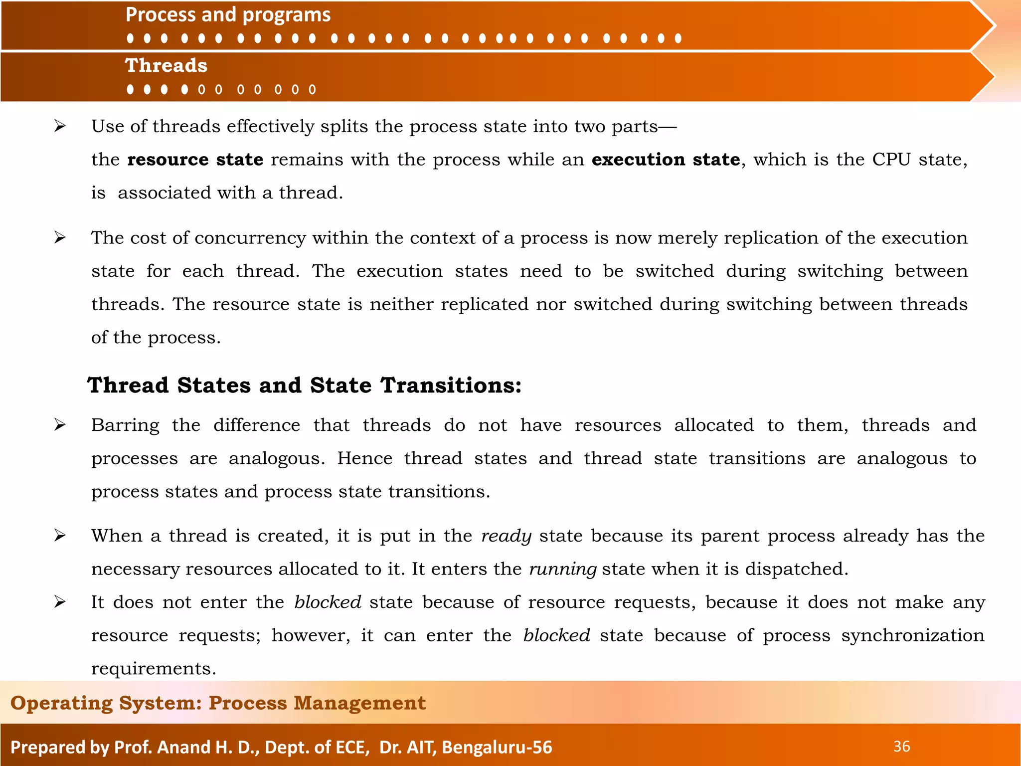 Prepared by Prof. Anand H. D., Dept. of ECE, Dr. AIT, Bengaluru-56 36
Operating System: Process Management
 When a thread is created, it is put in the ready state because its parent process already has the
necessary resources allocated to it. It enters the running state when it is dispatched.
 It does not enter the blocked state because of resource requests, because it does not make any
resource requests; however, it can enter the blocked state because of process synchronization
requirements.
Process and
ThreadsThreads
Process and programs
 Use of threads effectively splits the process state into two parts—
the resource state remains with the process while an execution state, which is the CPU state,
is associated with a thread.
 The cost of concurrency within the context of a process is now merely replication of the execution
state for each thread. The execution states need to be switched during switching between
threads. The resource state is neither replicated nor switched during switching between threads
of the process.
 Barring the difference that threads do not have resources allocated to them, threads and
processes are analogous. Hence thread states and thread state transitions are analogous to
process states and process state transitions.
Thread States and State Transitions:
 