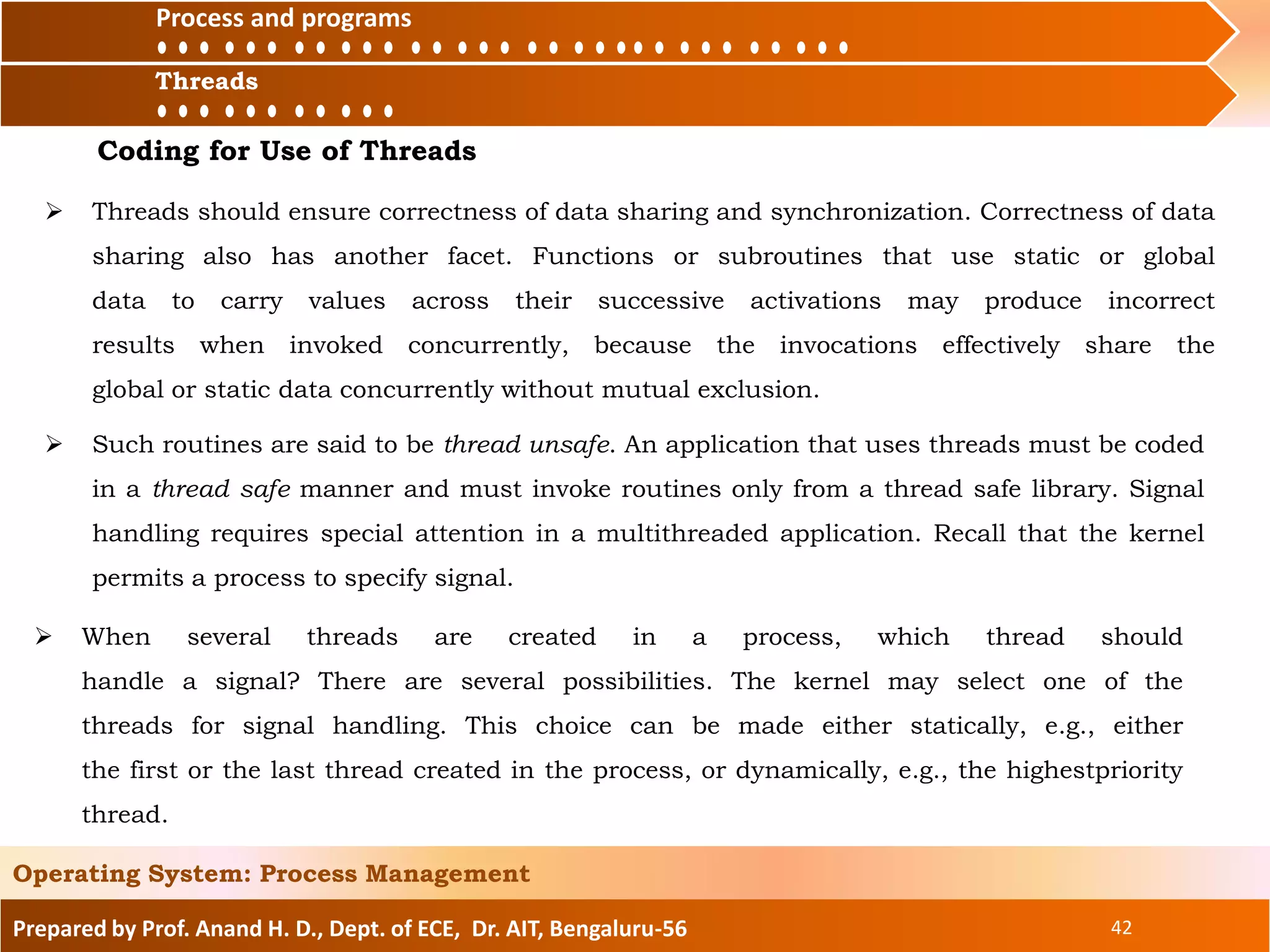Prepared by Prof. Anand H. D., Dept. of ECE, Dr. AIT, Bengaluru-56 42
Operating System: Process Management
Process and
ThreadsThreads
Process and programs
Coding for Use of Threads
 Threads should ensure correctness of data sharing and synchronization. Correctness of data
sharing also has another facet. Functions or subroutines that use static or global
data to carry values across their successive activations may produce incorrect
results when invoked concurrently, because the invocations effectively share the
global or static data concurrently without mutual exclusion.
 Such routines are said to be thread unsafe. An application that uses threads must be coded
in a thread safe manner and must invoke routines only from a thread safe library. Signal
handling requires special attention in a multithreaded application. Recall that the kernel
permits a process to specify signal.
 When several threads are created in a process, which thread should
handle a signal? There are several possibilities. The kernel may select one of the
threads for signal handling. This choice can be made either statically, e.g., either
the first or the last thread created in the process, or dynamically, e.g., the highestpriority
thread.
 
