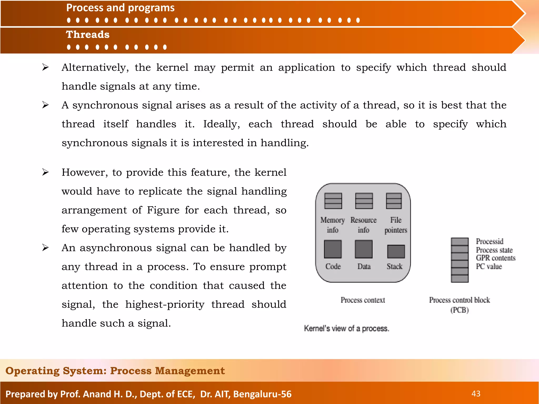 Prepared by Prof. Anand H. D., Dept. of ECE, Dr. AIT, Bengaluru-56 43
Operating System: Process Management
Process and
ThreadsThreads
Process and programs
 Alternatively, the kernel may permit an application to specify which thread should
handle signals at any time.
 A synchronous signal arises as a result of the activity of a thread, so it is best that the
thread itself handles it. Ideally, each thread should be able to specify which
synchronous signals it is interested in handling.
 However, to provide this feature, the kernel
would have to replicate the signal handling
arrangement of Figure for each thread, so
few operating systems provide it.
 An asynchronous signal can be handled by
any thread in a process. To ensure prompt
attention to the condition that caused the
signal, the highest-priority thread should
handle such a signal.
 
