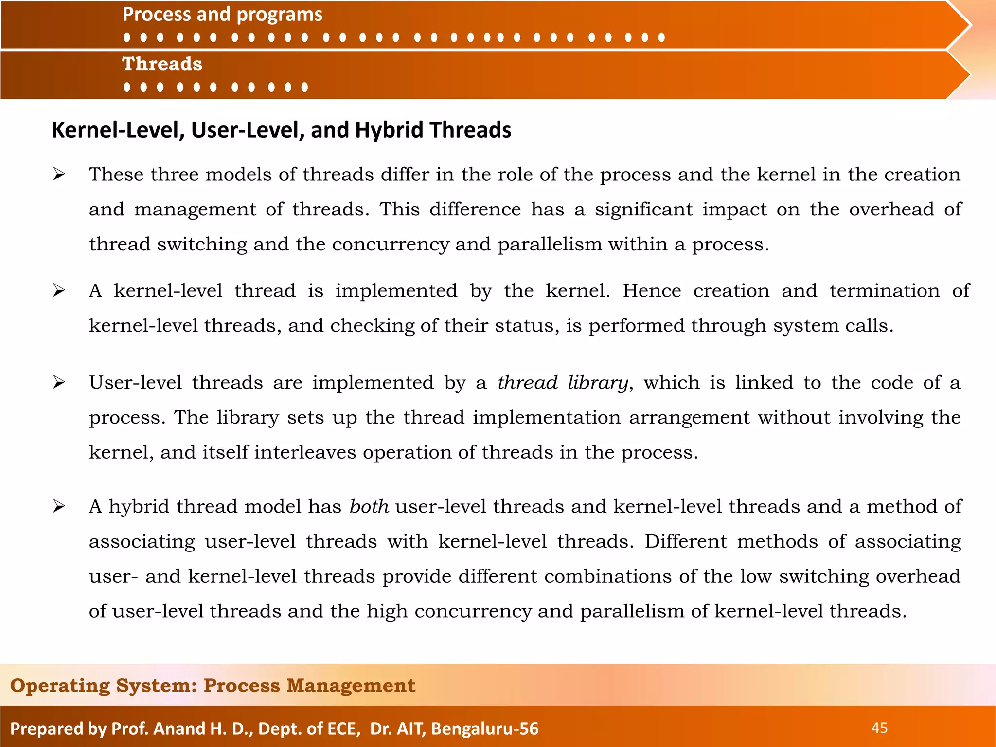 Prepared by Prof. Anand H. D., Dept. of ECE, Dr. AIT, Bengaluru-56 45
Operating System: Process Management
Process and
ThreadsThreads
Process and programs
 These three models of threads differ in the role of the process and the kernel in the creation
and management of threads. This difference has a significant impact on the overhead of
thread switching and the concurrency and parallelism within a process.
Kernel-Level, User-Level, and Hybrid Threads
 A kernel-level thread is implemented by the kernel. Hence creation and termination of
kernel-level threads, and checking of their status, is performed through system calls.
 User-level threads are implemented by a thread library, which is linked to the code of a
process. The library sets up the thread implementation arrangement without involving the
kernel, and itself interleaves operation of threads in the process.
 A hybrid thread model has both user-level threads and kernel-level threads and a method of
associating user-level threads with kernel-level threads. Different methods of associating
user- and kernel-level threads provide different combinations of the low switching overhead
of user-level threads and the high concurrency and parallelism of kernel-level threads.
 