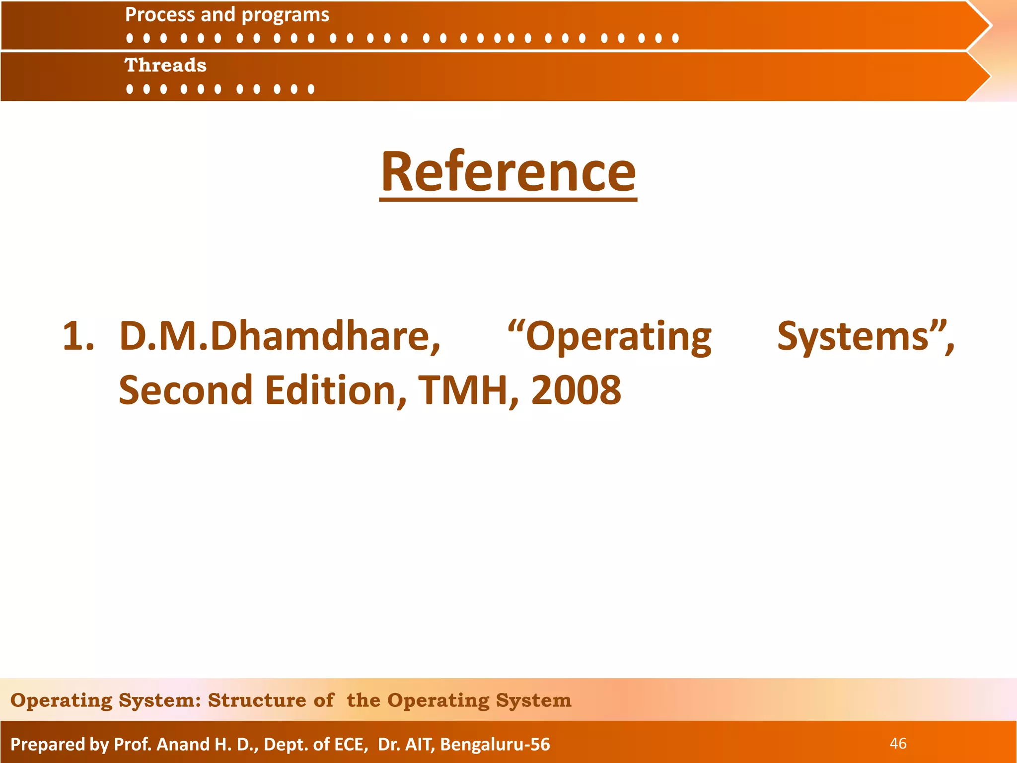 Prepared by Prof. Anand H. D., Dept. of ECE, Dr. AIT, Bengaluru-56 46
Operating System: Structure of the Operating System
Reference
1. D.M.Dhamdhare, “Operating Systems”,
Second Edition, TMH, 2008
Process and
ThreadsThreads
Process and programs
 