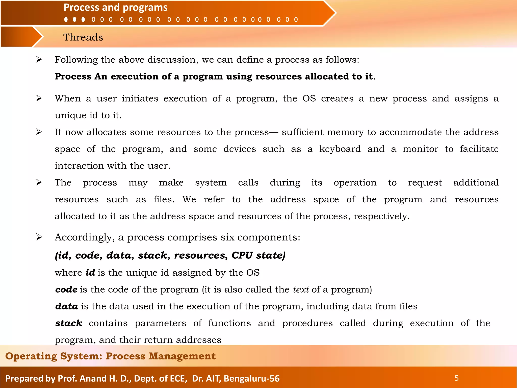 Process and programs
Threads
Process and programs
Prepared by Prof. Anand H. D., Dept. of ECE, Dr. AIT, Bengaluru-56 5
Operating System: Process Management
 Accordingly, a process comprises six components:
(id, code, data, stack, resources, CPU state)
where id is the unique id assigned by the OS
code is the code of the program (it is also called the text of a program)
data is the data used in the execution of the program, including data from files
stack contains parameters of functions and procedures called during execution of the
program, and their return addresses
 Following the above discussion, we can define a process as follows:
Process An execution of a program using resources allocated to it.
 When a user initiates execution of a program, the OS creates a new process and assigns a
unique id to it.
 It now allocates some resources to the process— sufficient memory to accommodate the address
space of the program, and some devices such as a keyboard and a monitor to facilitate
interaction with the user.
 The process may make system calls during its operation to request additional
resources such as files. We refer to the address space of the program and resources
allocated to it as the address space and resources of the process, respectively.
 
