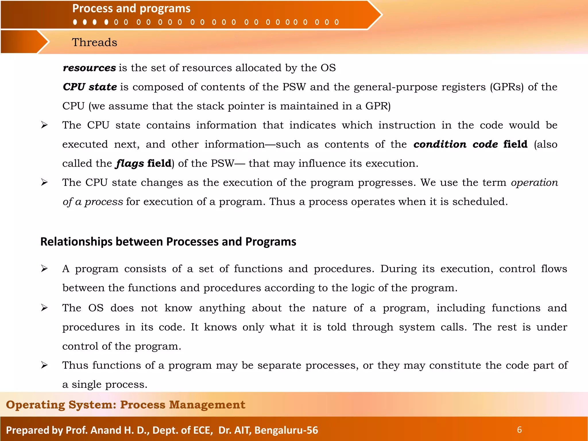 Process and programs
Threads
Process and programs
Prepared by Prof. Anand H. D., Dept. of ECE, Dr. AIT, Bengaluru-56 6
Operating System: Process Management
resources is the set of resources allocated by the OS
CPU state is composed of contents of the PSW and the general-purpose registers (GPRs) of the
CPU (we assume that the stack pointer is maintained in a GPR)
 The CPU state contains information that indicates which instruction in the code would be
executed next, and other information—such as contents of the condition code field (also
called the flags field) of the PSW— that may influence its execution.
 The CPU state changes as the execution of the program progresses. We use the term operation
of a process for execution of a program. Thus a process operates when it is scheduled.
Relationships between Processes and Programs
 A program consists of a set of functions and procedures. During its execution, control flows
between the functions and procedures according to the logic of the program.
 The OS does not know anything about the nature of a program, including functions and
procedures in its code. It knows only what it is told through system calls. The rest is under
control of the program.
 Thus functions of a program may be separate processes, or they may constitute the code part of
a single process.
 