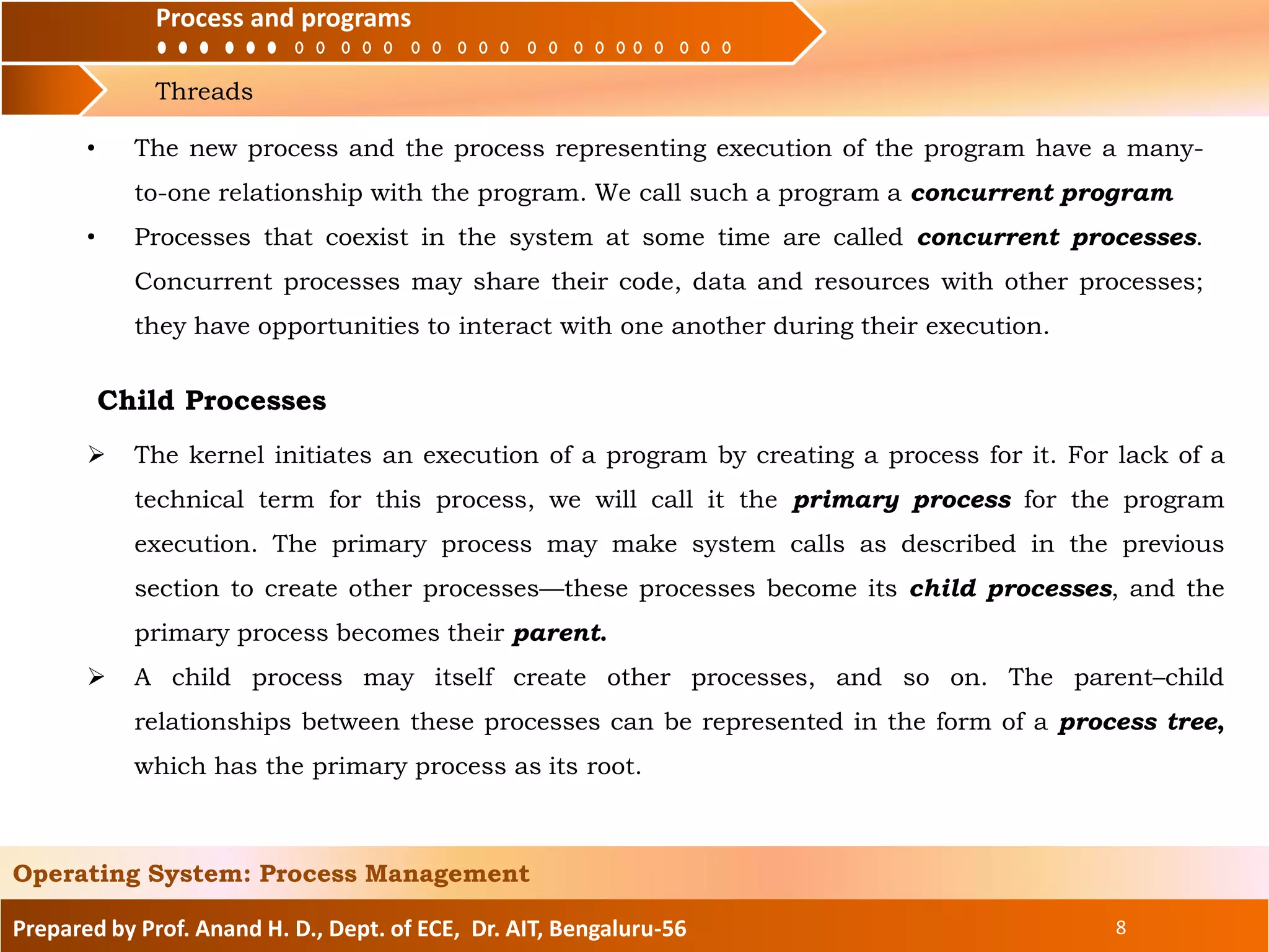 Process and
Threads
Process and programs
Prepared by Prof. Anand H. D., Dept. of ECE, Dr. AIT, Bengaluru-56 8
Operating System: Process Management
• The new process and the process representing execution of the program have a many-
to-one relationship with the program. We call such a program a concurrent program
• Processes that coexist in the system at some time are called concurrent processes.
Concurrent processes may share their code, data and resources with other processes;
they have opportunities to interact with one another during their execution.
 The kernel initiates an execution of a program by creating a process for it. For lack of a
technical term for this process, we will call it the primary process for the program
execution. The primary process may make system calls as described in the previous
section to create other processes—these processes become its child processes, and the
primary process becomes their parent.
 A child process may itself create other processes, and so on. The parent–child
relationships between these processes can be represented in the form of a process tree,
which has the primary process as its root.
Child Processes
 