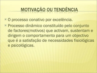 O processo conativo por excelência. Processo dinâmico constituído pelo conjunto de factores(motivos) que activam, sustentam e dirigem o comportamento para um objectivo que é a satisfação de necessidades fisiológicas e psicológicas. 