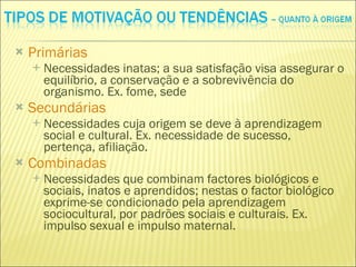 Primárias Necessidades inatas; a sua satisfação visa assegurar o equilíbrio, a conservação e a sobrevivência do organismo. Ex. fome, sede Secundárias Necessidades cuja origem se deve à aprendizagem social e cultural. Ex. necessidade de sucesso, pertença, afiliação. Combinadas Necessidades que combinam factores biológicos e sociais, inatos e aprendidos; nestas o factor biológico exprime-se condicionado pela aprendizagem sociocultural, por padrões sociais e culturais. Ex. impulso sexual e impulso maternal. 