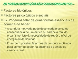 Factores biológicos Factores psicológicos e sociais Ex. Podemos falar de duas formas essenciais de comer e de beber: A conduta motivada pode desencadear-se como consequência de um défice ou carência real do organismo, isto é, necessidade de repôr o nível de energia ou de líquidos. É também possível falarmos de conduta motivada para comer ou beber na ausência de sinais de carência real. 