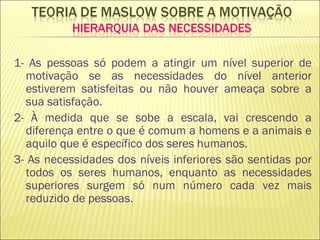 1- As pessoas só podem a atingir um nível superior de motivação se as necessidades do nível anterior estiverem satisfeitas ou não houver ameaça sobre a sua satisfação. 2- À medida que se sobe a escala, vai crescendo a diferença entre o que é comum a homens e a animais e aquilo que é específico dos seres humanos. 3- As necessidades dos níveis inferiores são sentidas por todos os seres humanos, enquanto as necessidades superiores surgem só num número cada vez mais reduzido de pessoas. 