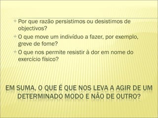 Por que razão persistimos ou desistimos de objectivos? O que move um indivíduo a fazer, por exemplo, greve de fome? O que nos permite resistir à dor em nome do exercício físico? 