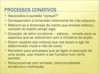 Associados à questão “porquê?” Correspondem à dimensão intencional da vida psíquica; Referem-se à dimensão da mente que envolve esforço, vontade do sujeito atingir algo; Conação: do latim  conatione  – esforço – remete para os aspectos que se relacionam com a iniciativa da acção. Dizem respeito aos motivos que nos levam a agir de determinado modo e não de outro; Remetem para processos que se ligam à execução de uma acção, que movem o ser humano num certo sentido; Relacionam-se com vontade, intencionalidade, tendência e motivação; 