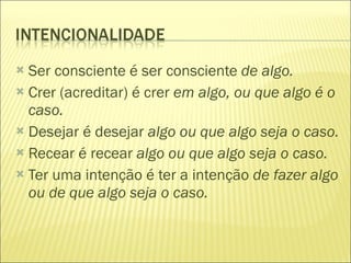 Ser consciente é ser consciente  de algo. Crer (acreditar) é crer  em algo, ou que algo é o caso. Desejar é desejar  algo ou que algo seja o caso. Recear é recear  algo ou que algo seja o caso. Ter uma intenção é ter a intenção  de fazer algo ou de que algo seja o caso. 