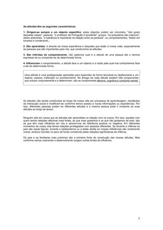 As atitudes têm as seguintes características:

1. Dirigem-se sempre a um objecto específico; estes objectos podem ser concretos, "não gosto
daquelas calças", pessoas, "o professor de Português é excelente", grupos, "os psiquiatras são malucos",
ideias abstractas, "a tolerância é importante na relação entre as pessoas", ou comportamentos, "beber em
excesso é condenável,,;

2. São aprendidas; é através da nossa experiência e daqueles que estão à nossa volta, especialmente
as pessoas que são importantes para nós, que construímos as atitudes;

3. São inferidas do comportamento; não sabemos qual é a atitude de uma pessoa até a vermos
expressar-se ou comportar-se de determinada forma;

4. Influenciam o comportamento; a atitude face a um objecto é a razão pela qual nos comportamos face
a ele de determinada forma.


 Uma atitude é uma predisposição aprendida para responder de forma favorável ou desfavorável a um
 objecto, pessoa, instituição ou acontecimento. No âmago de cada atitude existem três componentes
 que actuam conjuntamente e a determinam, são as componentes afectiva, cognitiva e comporta mental.




As atitudes vão senda construídas ao longo da nossa vida por processos de aprendizagem, resultantes
da interacção social e modificam-se conforme temos acesso a novas informações ou experiências. Por
isso, diferentes pessoas podem ter diferentes atitudes e a mesma pessoa pode ir mudando as suas
atitudes ao longo da tempo.


Ninguém põe em causa que as atitudes são aprendidas na relação com os outros. Por isso, aqueles com
quem temos relações afectivas mais fortes, as que mais gostamos e os que não gostamos de todo, são
as que têm mais influência em nós e servem-nos de referência positiva ou negativa. Em diferentes
momentos da nossa vida temas relações privilegiadas com pessoas diferentes. Se durante a infância os
pais são essas figuras, durante a adolescência ou a idade adulta as nossas referências são certamente
outras, embora inscritas no pano de fundo constituído pelas relações significativas da infância.

Os pais e as familiares mais próximas são a primeira fonte de construção das nossas atitudes. Mas
conforme vamos crescendo e desenvolvendo surgem outras fontes de influência.




                                                                                                      3
 