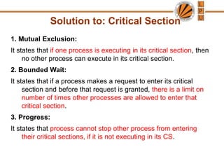 Solution to: Critical Section
1. Mutual Exclusion:
It states that if one process is executing in its critical section, then
no other process can execute in its critical section.
2. Bounded Wait:
It states that if a process makes a request to enter its critical
section and before that request is granted, there is a limit on
number of times other processes are allowed to enter that
critical section.
3. Progress:
It states that process cannot stop other process from entering
their critical sections, if it is not executing in its CS.
 