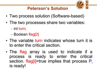 Peterson’s Solution
• Two process solution (Software-based)
• The two processes share two variables:
– int turn;
– Boolean flag[2]
• The variable turn indicates whose turn it is
to enter the critical section.
• The flag array is used to indicate if a
process is ready to enter the critical
section. flag[i]=true implies that process Pi
is ready!
 