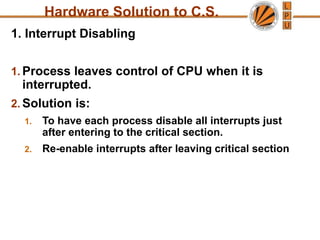 1. Interrupt Disabling
1. Process leaves control of CPU when it is
interrupted.
2. Solution is:
1. To have each process disable all interrupts just
after entering to the critical section.
2. Re-enable interrupts after leaving critical section
Hardware Solution to C.S.
 