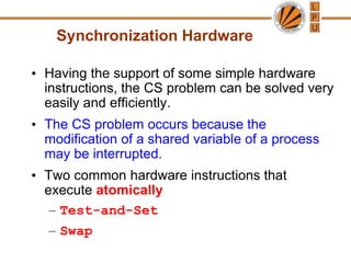 Synchronization Hardware
• Having the support of some simple hardware
instructions, the CS problem can be solved very
easily and efficiently.
• The CS problem occurs because the
modification of a shared variable of a process
may be interrupted.
• Two common hardware instructions that
execute atomically
– Test-and-Set
– Swap
 