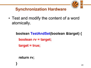 23
Synchronization Hardware
• Test and modify the content of a word
atomically.
boolean TestAndSet(boolean &target) {
boolean rv = target;
target = true;
return rv;
}
 