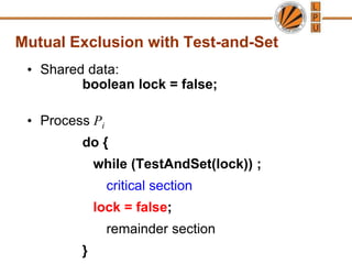 Mutual Exclusion with Test-and-Set
• Shared data:
boolean lock = false;
• Process Pi
do {
while (TestAndSet(lock)) ;
critical section
lock = false;
remainder section
}
 