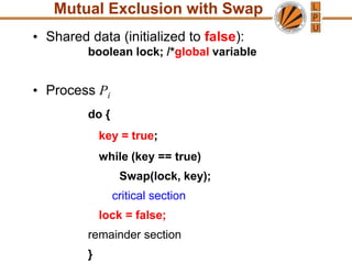 Mutual Exclusion with Swap
• Shared data (initialized to false):
boolean lock; /*global variable
• Process Pi
do {
key = true;
while (key == true)
Swap(lock, key);
critical section
lock = false;
remainder section
}
 