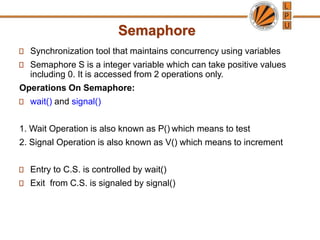 Semaphore
Synchronization tool that maintains concurrency using variables
Semaphore S is a integer variable which can take positive values
including 0. It is accessed from 2 operations only.
Operations On Semaphore:
wait() and signal()
1. Wait Operation is also known as P() which means to test
2. Signal Operation is also known as V() which means to increment
Entry to C.S. is controlled by wait()
Exit from C.S. is signaled by signal()
 