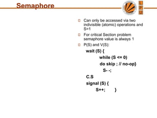 Semaphore
Can only be accessed via two
indivisible (atomic) operations and
S=1
For critical Section problem
semaphore value is always 1
P(S) and V(S):
wait (S) {
while (S <= 0)
do skip ; // no-op}
S- -;
C.S
signal (S) {
S++; }
 