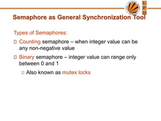 Semaphore as General Synchronization Tool
Types of Semaphores:
Counting semaphore – when integer value can be
any non-negative value
Binary semaphore – integer value can range only
between 0 and 1
Also known as mutex locks
 