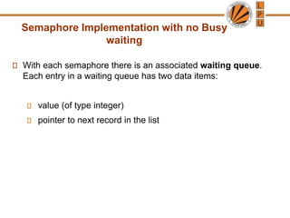 Semaphore Implementation with no Busy
waiting
With each semaphore there is an associated waiting queue.
Each entry in a waiting queue has two data items:
value (of type integer)
pointer to next record in the list
 