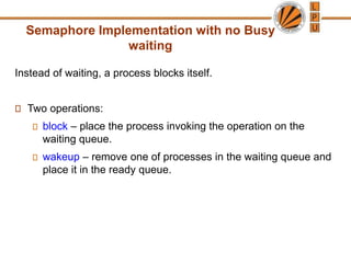 Semaphore Implementation with no Busy
waiting
Instead of waiting, a process blocks itself.
Two operations:
block – place the process invoking the operation on the
waiting queue.
wakeup – remove one of processes in the waiting queue and
place it in the ready queue.
 