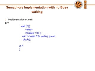 Semaphore Implementation with no Busy
waiting
Implementation of wait:
S=1
wait (S){
value--;
if (value < 0) {
add process P to waiting queue
block();
}
C.S
}
 