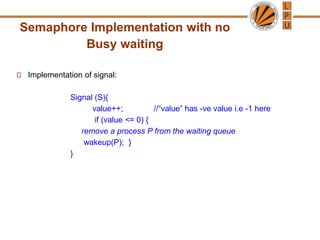 Semaphore Implementation with no
Busy waiting
Implementation of signal:
Signal (S){
value++; //“value” has -ve value i.e -1 here
if (value <= 0) {
remove a process P from the waiting queue
wakeup(P); }
}
 