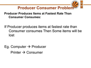 Producer Consumer Problem
Producer Produces Items at Fastest Rate Than
Consumer Consumes:
If Producer produces items at fastest rate than
Consumer consumes Then Some items will be
lost
Eg. Computer → Producer
Printer → Consumer
 