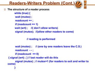 Readers-Writers Problem (Cont.)
The structure of a reader process
while (true) {
wait (mutex) ;
readcount ++ ;
if (readcount == 1)
wait (wrt) ; //( don’t allow writers)
signal (mutex); //(allow other readers to come)
// reading is performed
wait (mutex) ; // (one by one readers leave the C.S.)
readcount - - ;
if (readcount == 0)
{ signal (wrt) ; } // last reader will do this
signal (mutex) ; // mutex=1 (for readers to exit and writer to
come)
}
 
