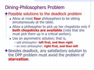 Dining-Philosophers Problem
Possible solutions to the deadlock problem
◼ Allow at most four philosophers to be sitting
simultaneously at the table.
◼ Allow a philosopher to pick up her chopsticks only if
both chopsticks are available (note that she
must pick them up in a critical section).
◼ Use an asymmetric solution; that is,
 odd philosopher: left first, and then right
 an even philosopher: right first, and then left
Besides deadlock, any satisfactory solution to
the DPP problem must avoid the problem of
starvation.
 