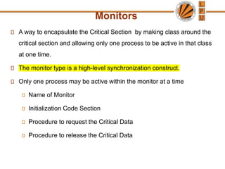 Monitors
A way to encapsulate the Critical Section by making class around the
critical section and allowing only one process to be active in that class
at one time.
The monitor type is a high-level synchronization construct.
Only one process may be active within the monitor at a time
Name of Monitor
Initialization Code Section
Procedure to request the Critical Data
Procedure to release the Critical Data
 
