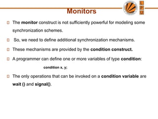 Monitors
The monitor construct is not sufficiently powerful for modeling some
synchronization schemes.
So, we need to define additional synchronization mechanisms.
These mechanisms are provided by the condition construct.
A programmer can define one or more variables of type condition:
condition x, y;
The only operations that can be invoked on a condition variable are
wait () and signal().
 