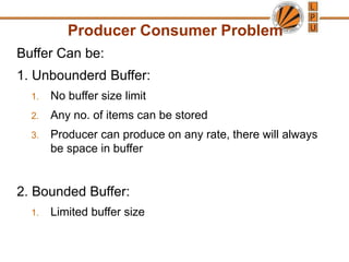Producer Consumer Problem
Buffer Can be:
1. Unbounderd Buffer:
1. No buffer size limit
2. Any no. of items can be stored
3. Producer can produce on any rate, there will always
be space in buffer
2. Bounded Buffer:
1. Limited buffer size
 