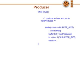 Producer
while (true) {
/* produce an item and put in
nextProduced */
while (count == BUFFER_SIZE)
; // do nothing
buffer [in] = nextProduced;
in = (in + 1) % BUFFER_SIZE;
count++;
}
 